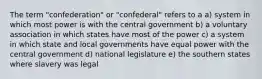 The term "confederation" or "confederal" refers to a a) system in which most power is with the central government b) a voluntary association in which states have most of the power c) a system in which state and local governments have equal power with the central government d) national legislature e) the southern states where slavery was legal