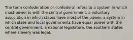 The term confederation or confederal refers to a system in which most power is with the central government. a voluntary association in which states have most of the power. a system in which state and local governments have equal power with the central government. a national legislature. the southern states where slavery was legal.