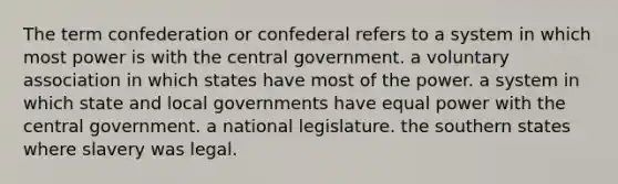 The term confederation or confederal refers to a system in which most power is with the central government. a voluntary association in which states have most of the power. a system in which state and local governments have equal power with the central government. a national legislature. the southern states where slavery was legal.