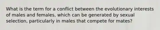 What is the term for a conflict between the evolutionary interests of males and females, which can be generated by sexual selection, particularly in males that compete for mates?