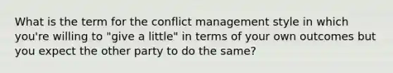 What is the term for the conflict management style in which you're willing to "give a little" in terms of your own outcomes but you expect the other party to do the same?