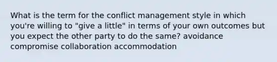 What is the term for the conflict management style in which you're willing to "give a little" in terms of your own outcomes but you expect the other party to do the same? avoidance compromise collaboration accommodation