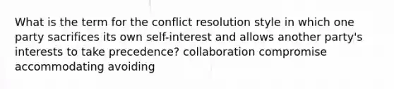 What is the term for the conflict resolution style in which one party sacrifices its own self-interest and allows another party's interests to take precedence? collaboration compromise accommodating avoiding