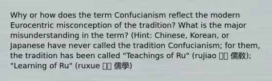 Why or how does the term Confucianism reflect the modern Eurocentric misconception of the tradition? What is the major misunderstanding in the term? (Hint: Chinese, Korean, or Japanese have never called the tradition Confucianism; for them, the tradition has been called "Teachings of Ru" (rujiao 유교 儒敎); "Learning of Ru" (ruxue 유학 儒學)