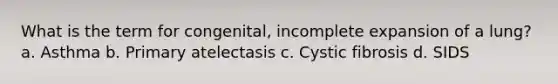 What is the term for congenital, incomplete expansion of a lung? a. Asthma b. Primary atelectasis c. Cystic fibrosis d. SIDS