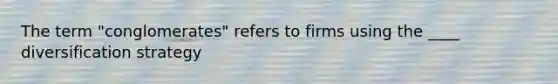The term "conglomerates" refers to firms using the ____ diversification strategy