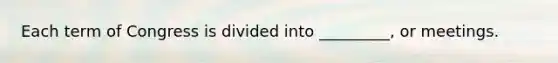 Each term of Congress is divided into _________, or meetings.
