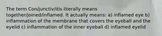 The term Con/junctiv/itis literally means together/joined/inflamed. It actually means: a) inflamed eye b) inflammation of the membrane that covers the eyeball and the eyelid c) inflammation of the inner eyeball d) inflamed eyelid