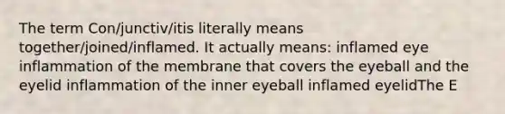 The term Con/junctiv/itis literally means together/joined/inflamed. It actually means: inflamed eye inflammation of the membrane that covers the eyeball and the eyelid inflammation of the inner eyeball inflamed eyelidThe E