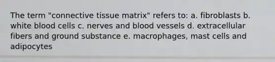 The term "connective tissue matrix" refers to: a. fibroblasts b. white blood cells c. nerves and blood vessels d. extracellular fibers and ground substance e. macrophages, mast cells and adipocytes