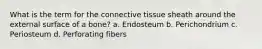 What is the term for the connective tissue sheath around the external surface of a bone? a. Endosteum b. Perichondrium c. Periosteum d. Perforating fibers