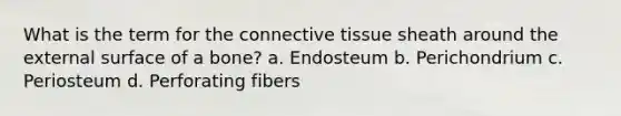 What is the term for the connective tissue sheath around the external surface of a bone? a. Endosteum b. Perichondrium c. Periosteum d. Perforating fibers