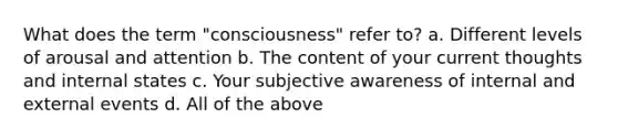 What does the term "consciousness" refer to? a. Different levels of arousal and attention b. The content of your current thoughts and internal states c. Your subjective awareness of internal and external events d. All of the above