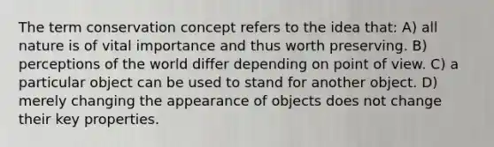 The term conservation concept refers to the idea that: A) all nature is of vital importance and thus worth preserving. B) perceptions of the world differ depending on <a href='https://www.questionai.com/knowledge/kYbSFnH6uO-point-of-view' class='anchor-knowledge'>point of view</a>. C) a particular object can be used to stand for another object. D) merely changing the appearance of objects does not change their key properties.