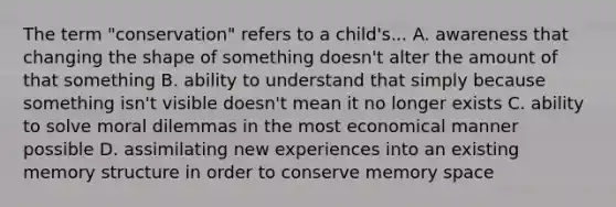 The term "conservation" refers to a child's... A. awareness that changing the shape of something doesn't alter the amount of that something B. ability to understand that simply because something isn't visible doesn't mean it no longer exists C. ability to solve moral dilemmas in the most economical manner possible D. assimilating new experiences into an existing memory structure in order to conserve memory space