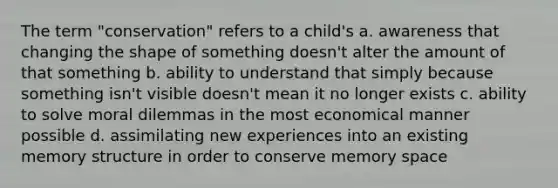 The term "conservation" refers to a child's a. awareness that changing the shape of something doesn't alter the amount of that something b. ability to understand that simply because something isn't visible doesn't mean it no longer exists c. ability to solve moral dilemmas in the most economical manner possible d. assimilating new experiences into an existing memory structure in order to conserve memory space