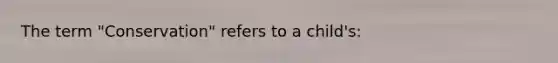 The term "Conservation" refers to a child's: