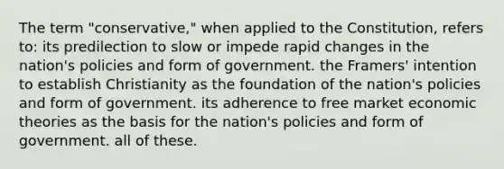 The term "conservative," when applied to the Constitution, refers to: its predilection to slow or impede rapid changes in the nation's policies and form of government. the Framers' intention to establish Christianity as the foundation of the nation's policies and form of government. its adherence to free market economic theories as the basis for the nation's policies and form of government. all of these.