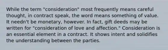 While the term "consideration" most frequently means careful thought, in contract speak, the word means something of value. It needn't be monetary, however. In fact, gift deeds may be written for "consideration of love and affection." Consideration is an essential element in a contract. It shows intent and solidifies the understanding between the parties.