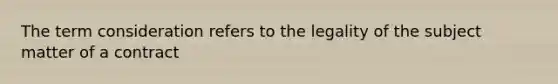 The term consideration refers to the legality of the subject matter of a contract