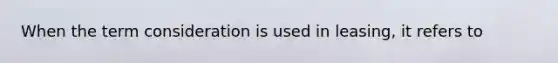 When the term consideration is used in leasing, it refers to