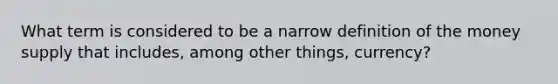 What term is considered to be a narrow definition of the money supply that includes, among other things, currency?