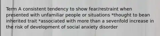 Term A consistent tendency to show fear/restraint when presented with unfamiliar people or situations *thought to bean inherited trait *associated with more than a sevenfold increase in the risk of development of social anxiety disorder