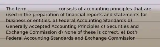 The term _____________ consists of accounting principles that are used in the preparation of financial reports and statements for business or entities. a) Federal Accounting Standards b) Generally Accepted Accounting Principles c) Securities and Exchange Commission d) None of these is correct. e) Both Federal Accounting Standards and Exchange Commission