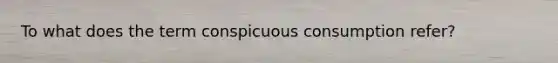 To what does the term conspicuous consumption refer?