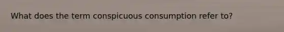What does the term conspicuous consumption refer to?