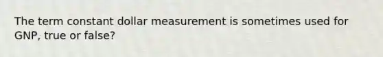 The term constant dollar measurement is sometimes used for GNP, true or false?