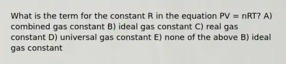 What is the term for the constant R in the equation PV = nRT? A) combined gas constant B) ideal gas constant C) real gas constant D) universal gas constant E) none of the above B) ideal gas constant