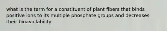 what is the term for a constituent of plant fibers that binds positive ions to its multiple phosphate groups and decreases their bioavailability