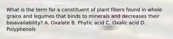 What is the term for a constituent of plant fibers found in whole grains and legumes that binds to minerals and decreases their bioavailability? A. Oxalate B. Phytic acid C. Oxalic acid D. Polyphenols