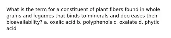 What is the term for a constituent of plant fibers found in whole grains and legumes that binds to minerals and decreases their bioavailability? a. oxalic acid b. polyphenols c. oxalate d. phytic acid