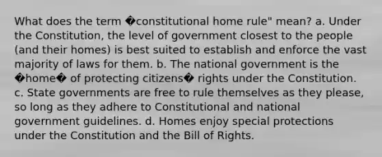 What does the term �constitutional home rule" mean? a. Under the Constitution, the level of government closest to the people (and their homes) is best suited to establish and enforce the vast majority of laws for them. b. The national government is the �home� of protecting citizens� rights under the Constitution. c. State governments are free to rule themselves as they please, so long as they adhere to Constitutional and national government guidelines. d. Homes enjoy special protections under the Constitution and the Bill of Rights.