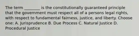 The term ________ is the constitutionally guaranteed principle that the government must respect all of a persons legal rights, with respect to fundamental fairness, justice, and liberty. Choose one: A. Jurisprudence B. Due Process C. Natural Justice D. Procedural Justice