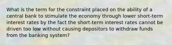 What is the term for the constraint placed on the ability of a central bank to stimulate the economy through lower short-term interest rates by the fact the short-term interest rates cannot be driven too low without causing depositors to withdraw funds from the banking system?