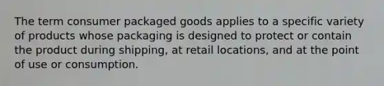 The term consumer packaged goods applies to a specific variety of products whose packaging is designed to protect or contain the product during shipping, at retail locations, and at the point of use or consumption.