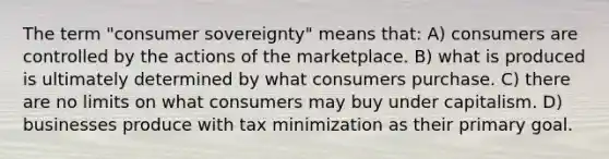 The term "consumer sovereignty" means that: A) consumers are controlled by the actions of the marketplace. B) what is produced is ultimately determined by what consumers purchase. C) there are no limits on what consumers may buy under capitalism. D) businesses produce with tax minimization as their primary goal.