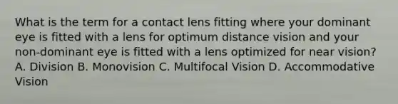 What is the term for a contact lens fitting where your dominant eye is fitted with a lens for optimum distance vision and your non-dominant eye is fitted with a lens optimized for near vision? A. Division B. Monovision C. Multifocal Vision D. Accommodative Vision