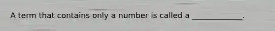 A term that contains only a number is called a​ _____________.