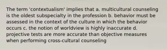 The term 'contextualism' implies that a. multicultural counseling is the oldest subspecialty in the profession b. behavior must be assessed in the context of the culture in which the behavior occurs c. the notion of worldview is highly inaccurate d. projective tests are more accurate than objective measures when performing cross-cultural counseling