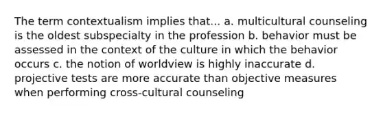 The term contextualism implies that... a. multicultural counseling is the oldest subspecialty in the profession b. behavior must be assessed in the context of the culture in which the behavior occurs c. the notion of worldview is highly inaccurate d. projective tests are more accurate than objective measures when performing cross-cultural counseling