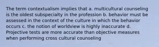 The term contextualism implies that a. multicultural counseling is the oldest subspecialty in the profession b. behavior must be assessed in the context of the culture in which the behavior occurs c. the notion of worldview is highly inaccurate d. Projective tests are more accurate than objective measures when performing cross cultural counseling