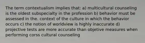 The term contextualism implies that: a) multicultural counseling is the oldest subspecialty in the profession b) behavior must be assessed in the. context of the culture in which the behavior occurs c) the notion of worldview is highly inaccurate d) projective tests are more accurate than objetive measures when performing corss cultural counseling