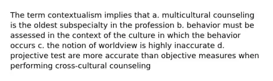 The term contextualism implies that a. multicultural counseling is the oldest subspecialty in the profession b. behavior must be assessed in the context of the culture in which the behavior occurs c. the notion of worldview is highly inaccurate d. projective test are more accurate than objective measures when performing cross-cultural counseling