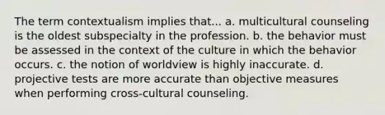 The term contextualism implies that... a. multicultural counseling is the oldest subspecialty in the profession. b. the behavior must be assessed in the context of the culture in which the behavior occurs. c. the notion of worldview is highly inaccurate. d. projective tests are more accurate than objective measures when performing cross-cultural counseling.