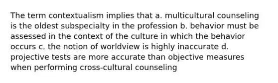 The term contextualism implies that a. multicultural counseling is the oldest subspecialty in the profession b. behavior must be assessed in the context of the culture in which the behavior occurs c. the notion of worldview is highly inaccurate d. projective tests are more accurate than objective measures when performing cross-cultural counseling