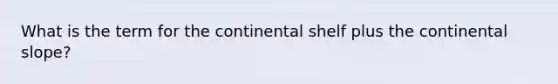 What is the term for the continental shelf plus the continental slope?